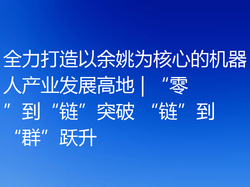 全力打造以余姚为核心的机器人产业发展高地 | “零”到“链”突破 “链”到“群”跃升