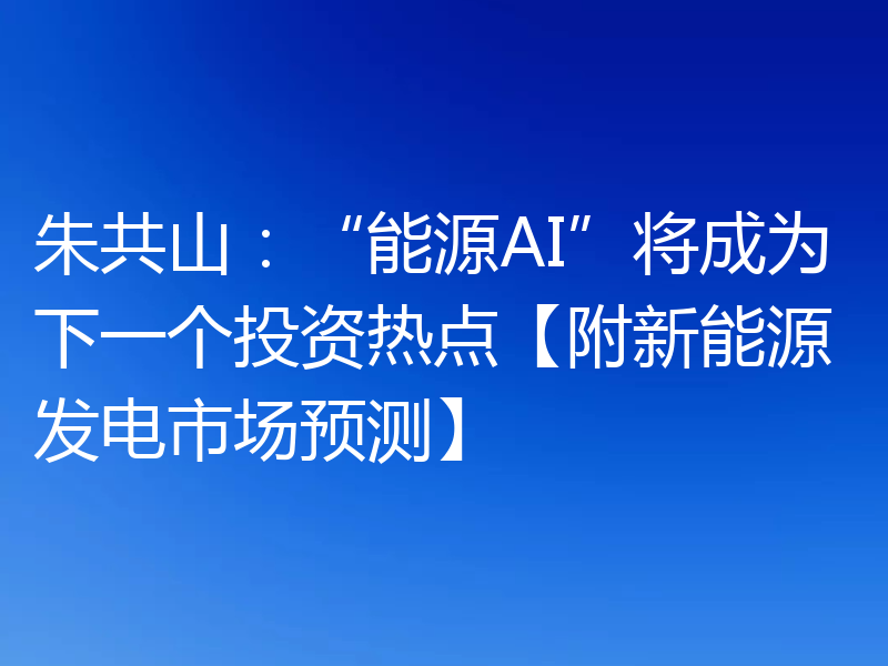 朱共山：“能源AI”将成为下一个投资热点【附新能源发电市场预测】