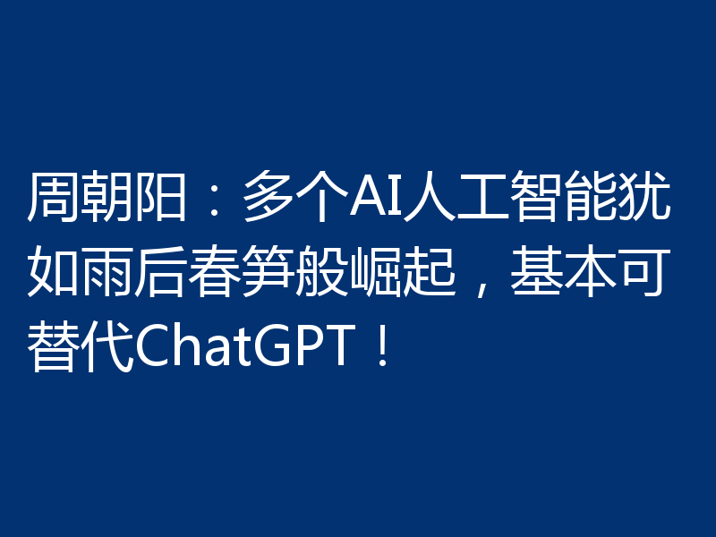 周朝阳：多个AI人工智能犹如雨后春笋般崛起，基本可替代ChatGPT！