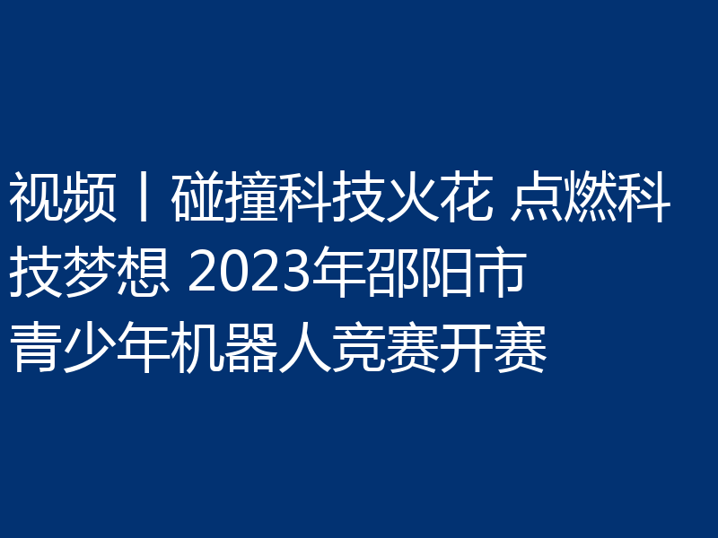 视频丨碰撞科技火花 点燃科技梦想 2023年邵阳市青少年机器人竞赛开赛