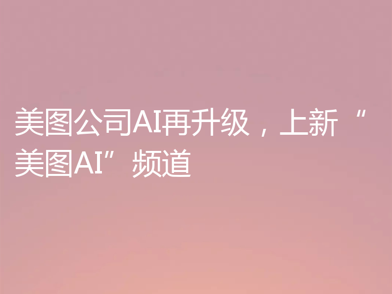 美图公司AI再升级，上新“美图AI”频道