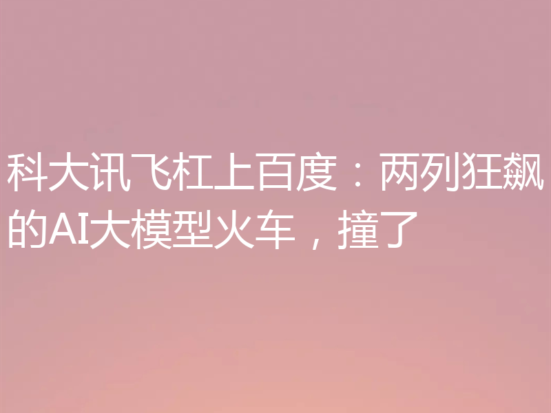 科大讯飞杠上百度：两列狂飙的AI大模型火车，撞了