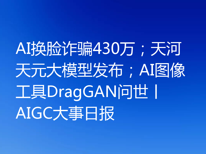 AI换脸诈骗430万；天河天元大模型发布；AI图像工具DragGAN问世丨AIGC大事日报