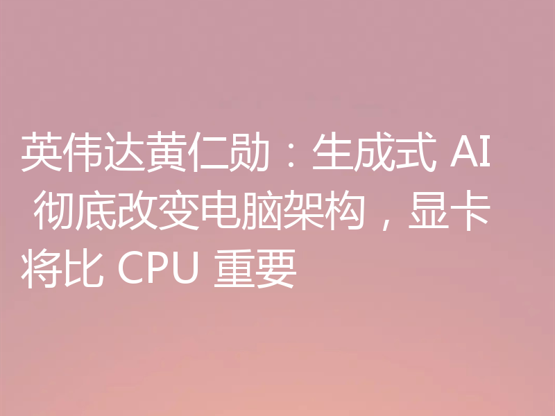 英伟达黄仁勋：生成式 AI 彻底改变电脑架构，显卡将比 CPU 重要