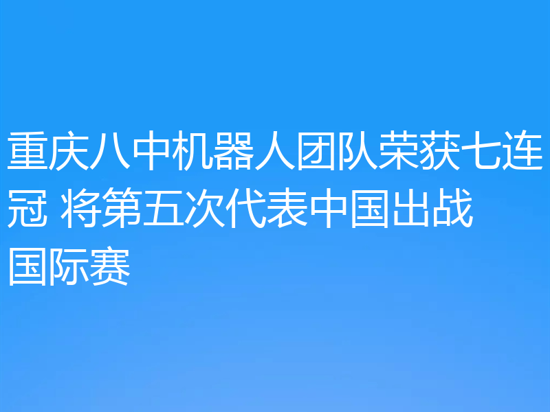 重庆八中机器人团队荣获七连冠 将第五次代表中国出战国际赛