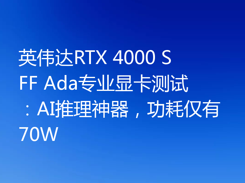 英伟达RTX 4000 SFF Ada专业显卡测试：AI推理神器，功耗仅有70W