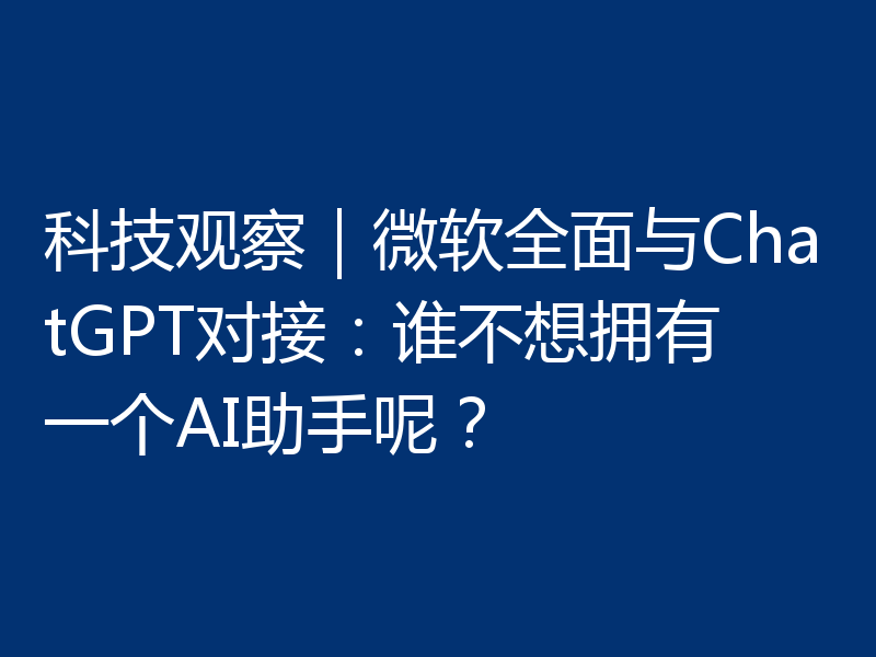 科技观察｜微软全面与ChatGPT对接：谁不想拥有一个AI助手呢？