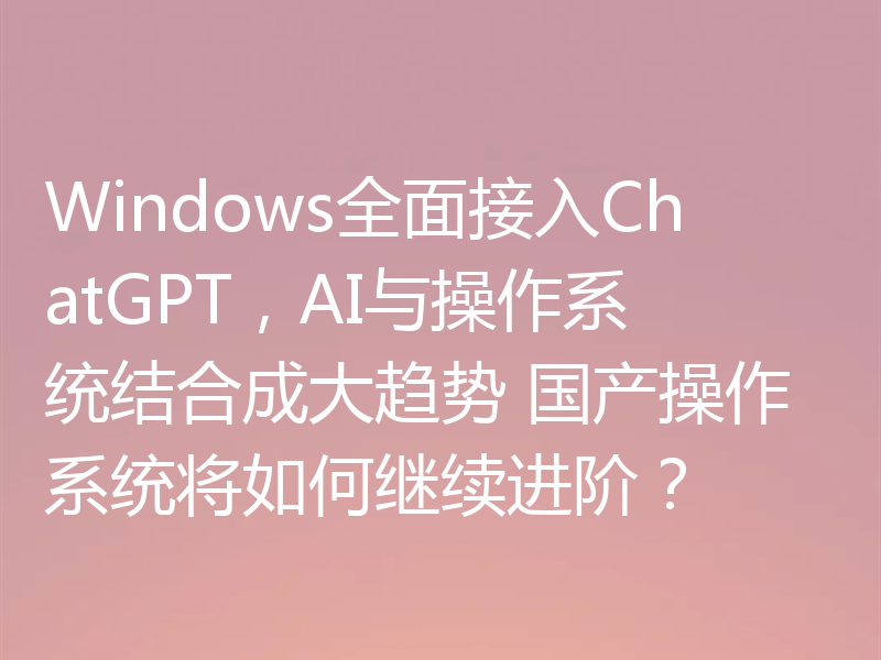 Windows全面接入ChatGPT，AI与操作系统结合成大趋势 国产操作系统将如何继续进阶？
