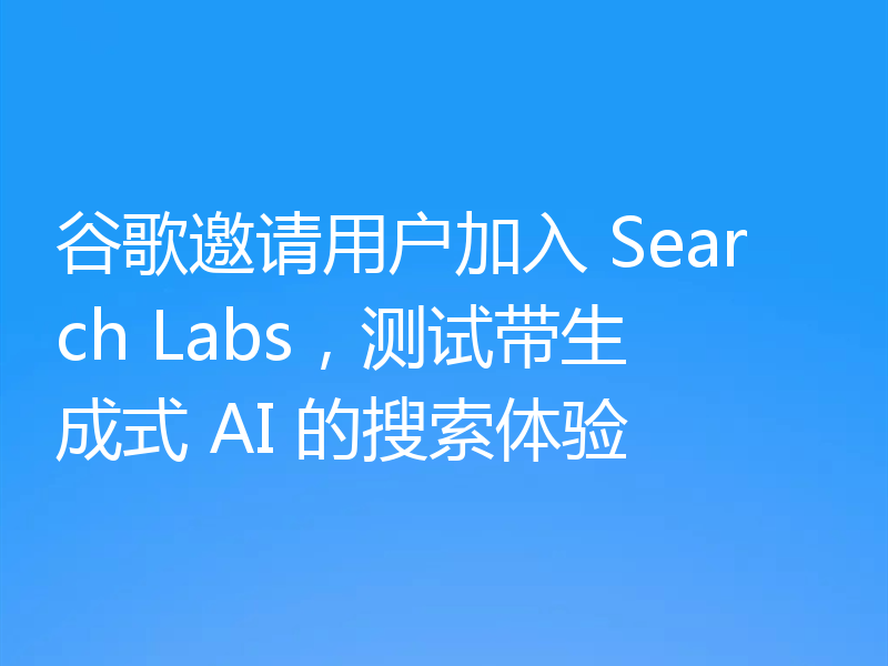 谷歌邀请用户加入 Search Labs，测试带生成式 AI 的搜索体验
