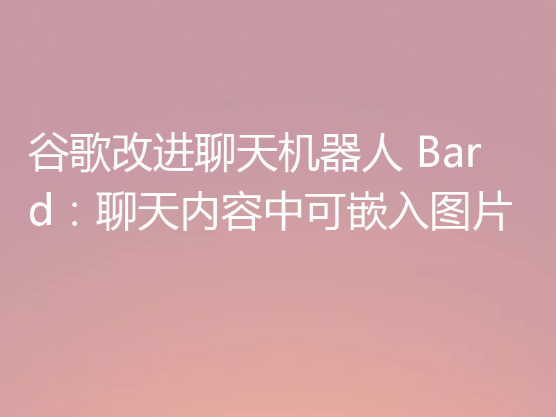 谷歌改进聊天机器人 Bard：聊天内容中可嵌入图片