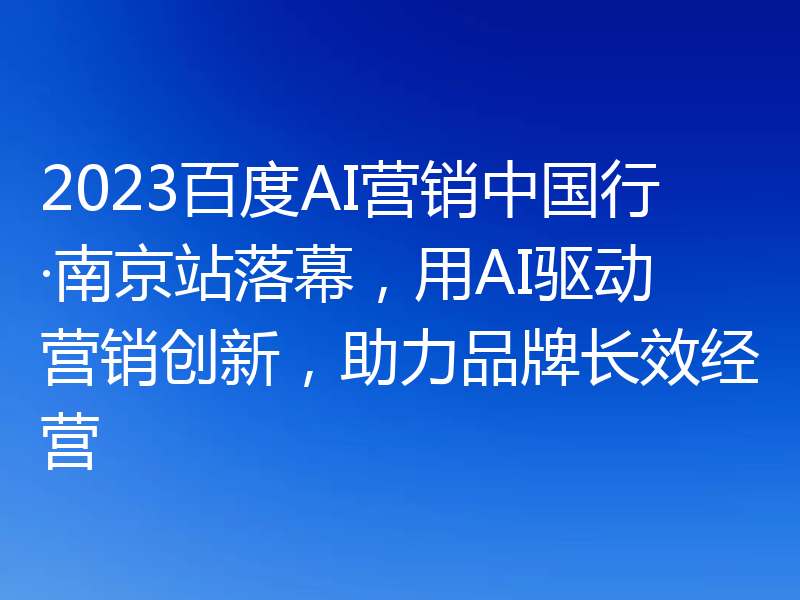 2023百度AI营销中国行·南京站落幕，用AI驱动营销创新，助力品牌长效经营