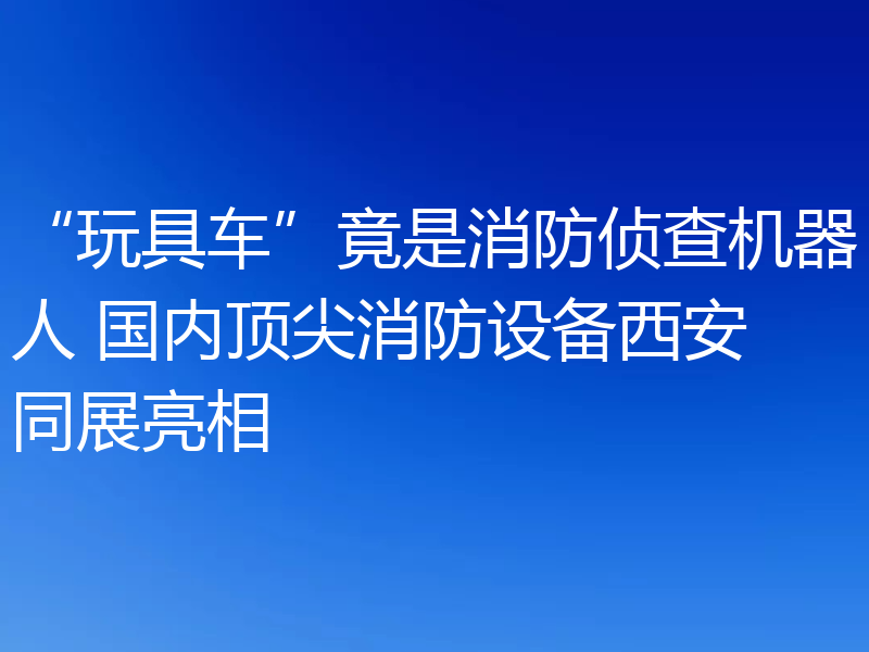 “玩具车”竟是消防侦查机器人 国内顶尖消防设备西安同展亮相