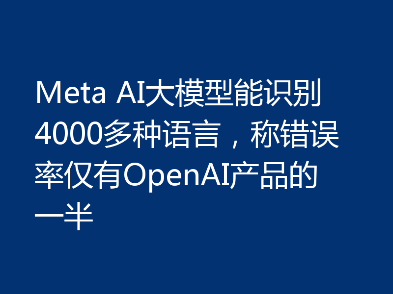 Meta AI大模型能识别4000多种语言，称错误率仅有OpenAI产品的一半