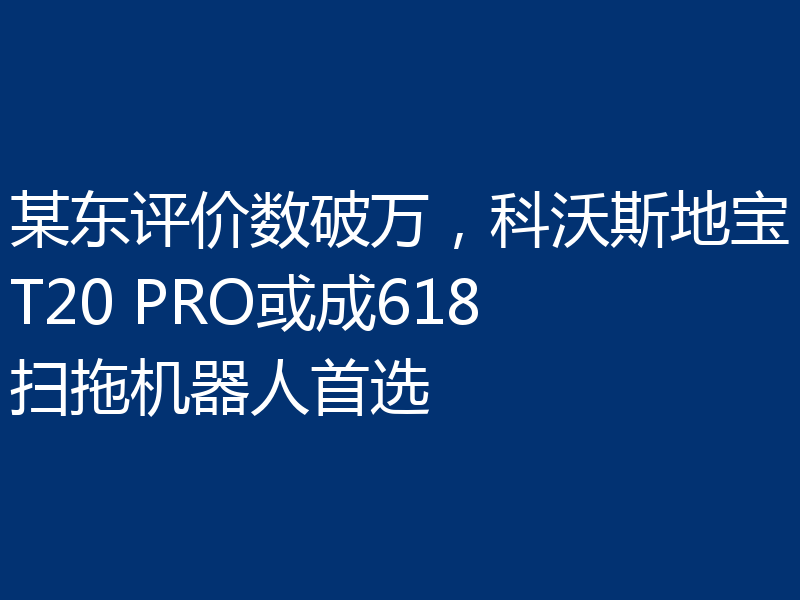 某东评价数破万，科沃斯地宝T20 PRO或成618扫拖机器人首选