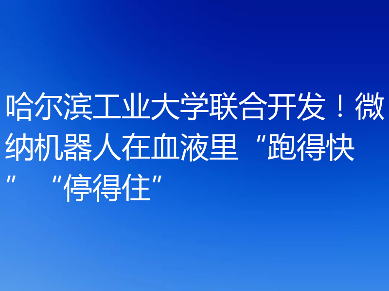哈尔滨工业大学联合开发！微纳机器人在血液里“跑得快”“停得住”