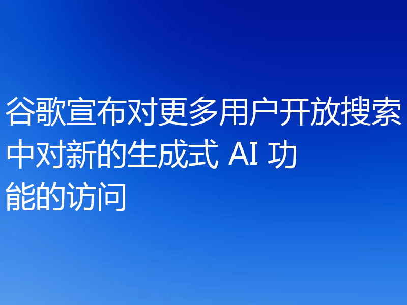 谷歌宣布对更多用户开放搜索中对新的生成式 AI 功能的访问
