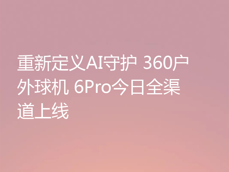 重新定义AI守护 360户外球机 6Pro今日全渠道上线
