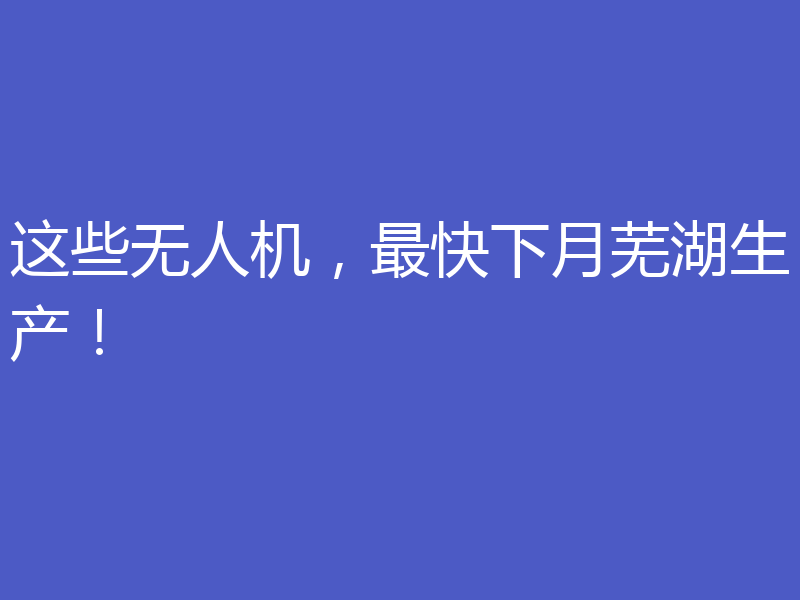 这些无人机，最快下月芜湖生产！