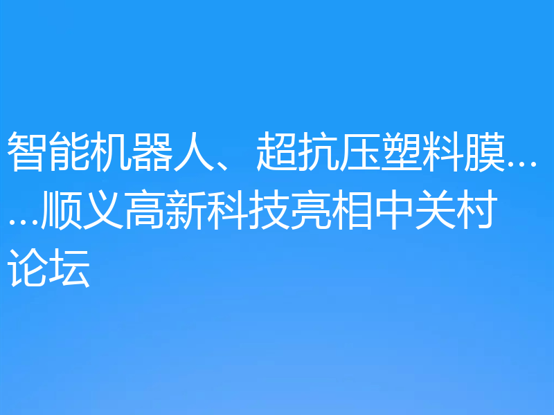 智能机器人、超抗压塑料膜……顺义高新科技亮相中关村论坛