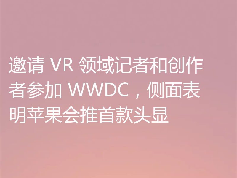 邀请 VR 领域记者和创作者参加 WWDC，侧面表明苹果会推首款头显