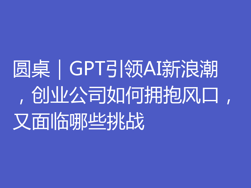 圆桌｜GPT引领AI新浪潮，创业公司如何拥抱风口，又面临哪些挑战