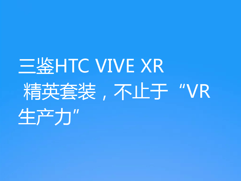 三鉴HTC VIVE XR 精英套装，不止于“VR生产力”