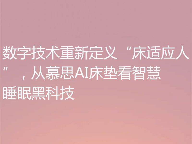 数字技术重新定义“床适应人”，从慕思AI床垫看智慧睡眠黑科技