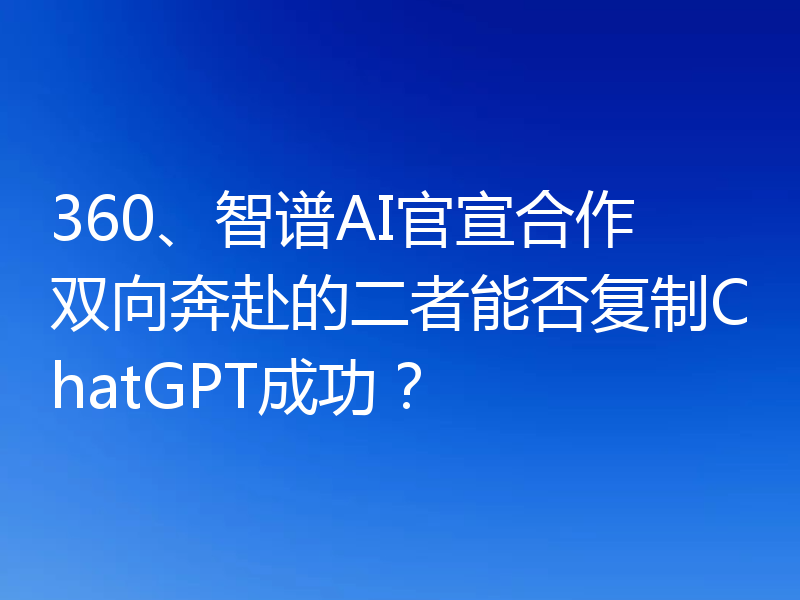 360、智谱AI官宣合作 双向奔赴的二者能否复制ChatGPT成功？