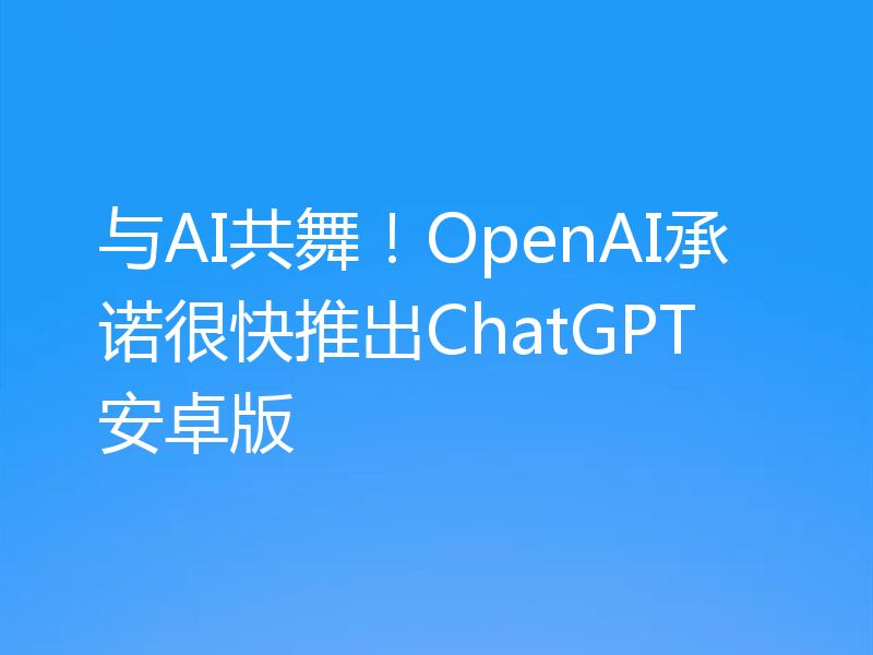 与AI共舞！OpenAI承诺很快推出ChatGPT安卓版