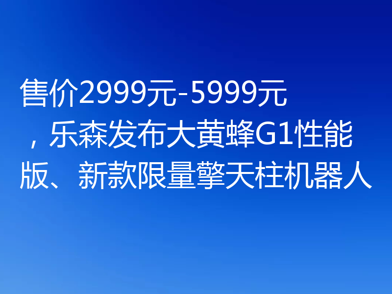 售价2999元-5999元，乐森发布大黄蜂G1性能版、新款限量擎天柱机器人