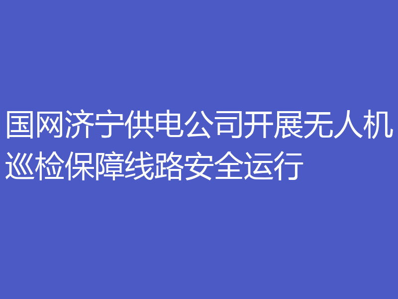 国网济宁供电公司开展无人机巡检保障线路安全运行