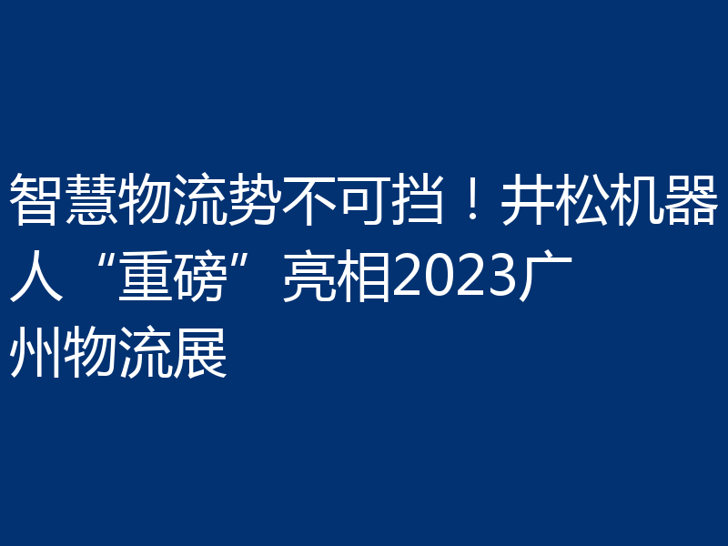 智慧物流势不可挡！井松机器人“重磅”亮相2023广州物流展