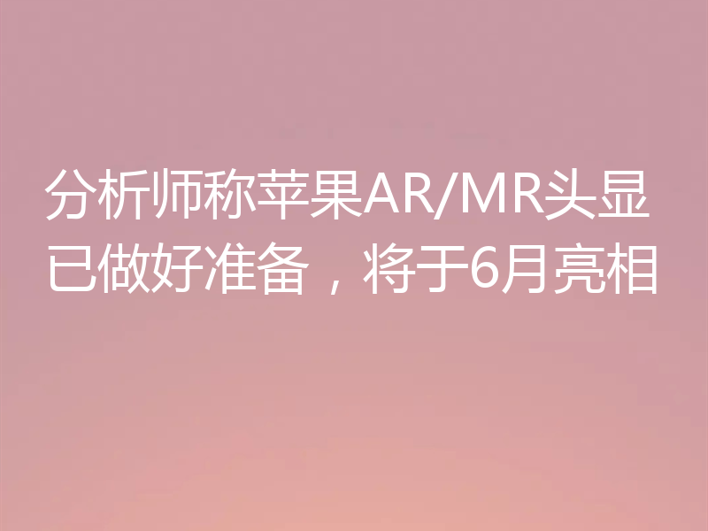 分析师称苹果AR/MR头显已做好准备，将于6月亮相