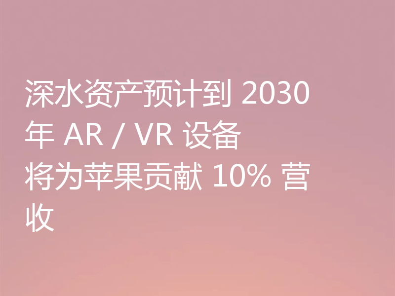 深水资产预计到 2030 年 AR / VR 设备将为苹果贡献 10% 营收