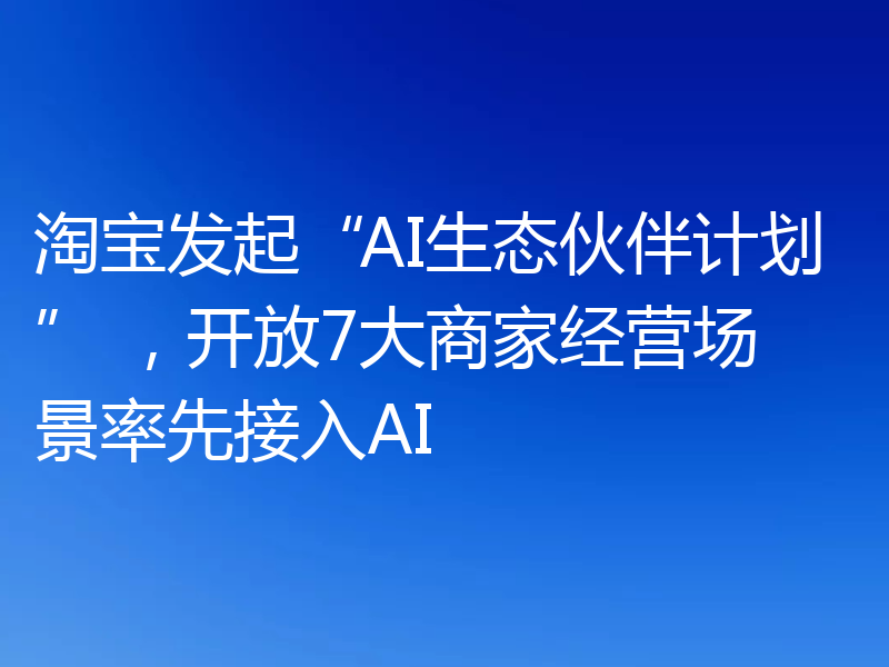 淘宝发起“AI生态伙伴计划” ，开放7大商家经营场景率先接入AI