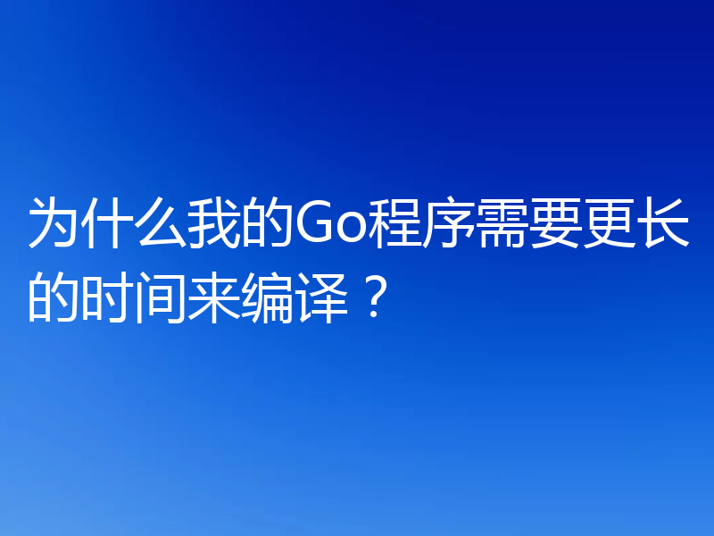 为什么我的Go程序需要更长的时间来编译？
