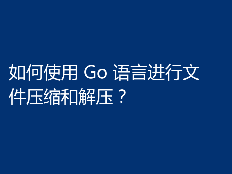 如何使用 Go 语言进行文件压缩和解压？