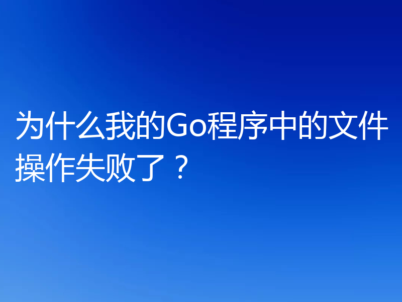 为什么我的Go程序中的文件操作失败了？