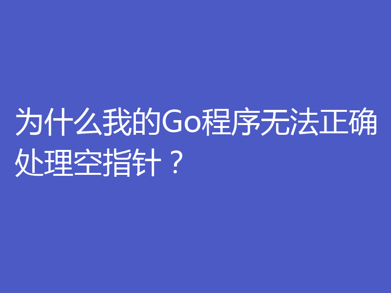 为什么我的Go程序无法正确处理空指针？