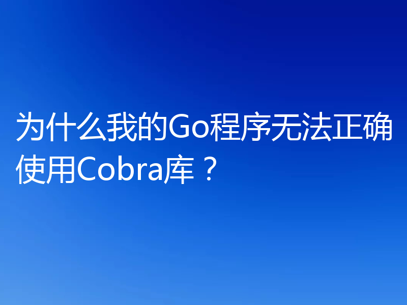 为什么我的Go程序无法正确使用Cobra库？