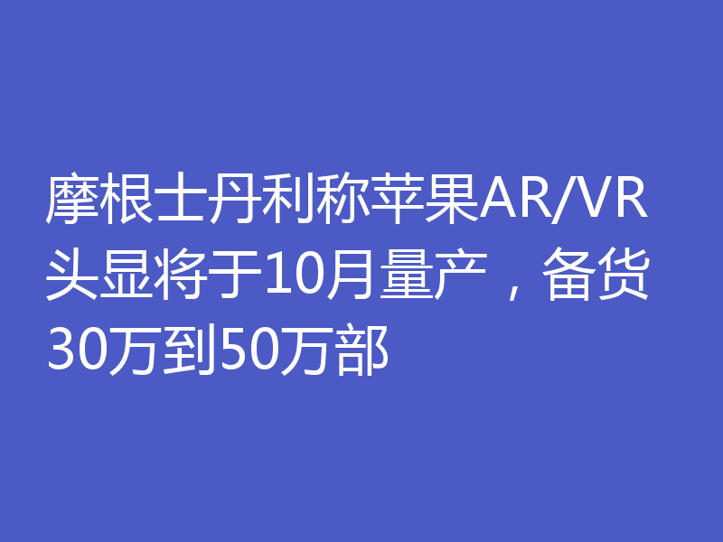 摩根士丹利称苹果AR/VR头显将于10月量产，备货30万到50万部