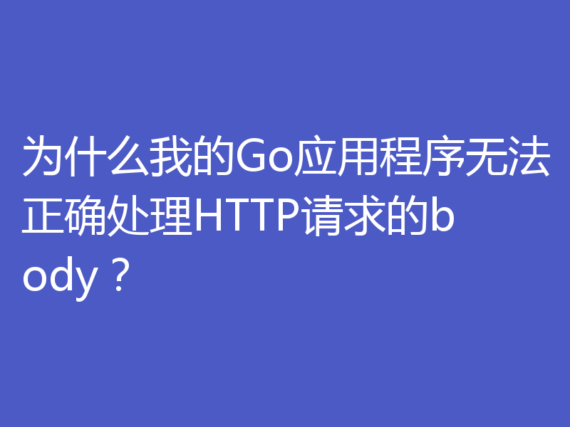 为什么我的Go应用程序无法正确处理HTTP请求的body？
