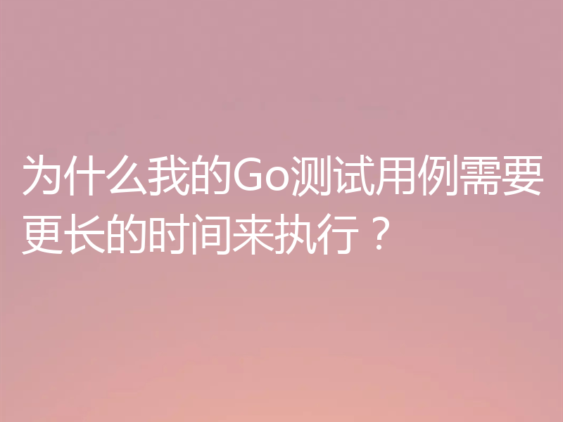 为什么我的Go测试用例需要更长的时间来执行？