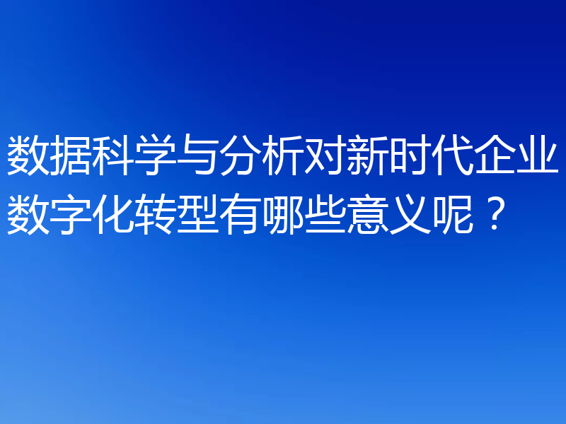 数据科学与分析对新时代企业数字化转型有哪些意义呢？