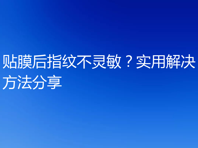 贴膜后指纹不灵敏？实用解决方法分享