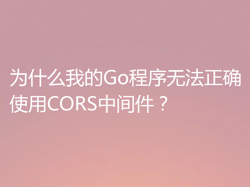 为什么我的Go程序无法正确使用CORS中间件？