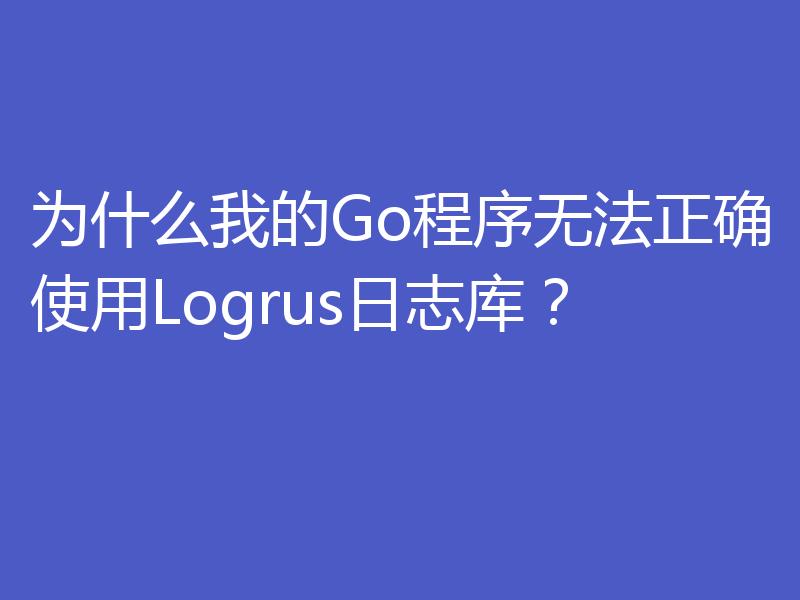 为什么我的Go程序无法正确使用Logrus日志库？