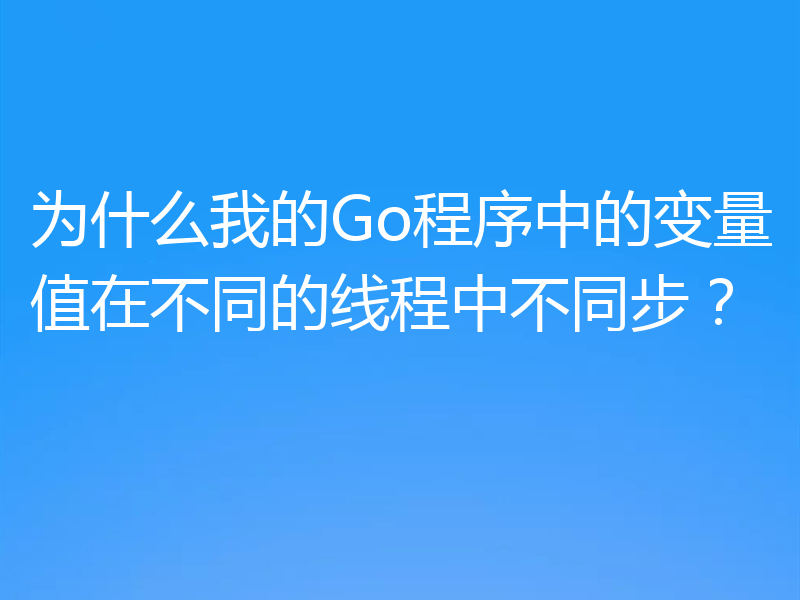 为什么我的Go程序中的变量值在不同的线程中不同步？