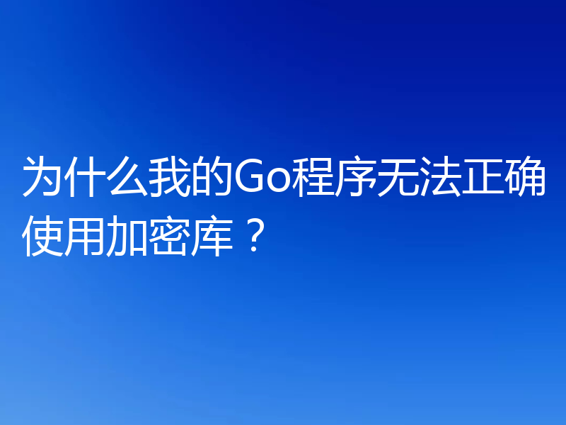 为什么我的Go程序无法正确使用加密库？