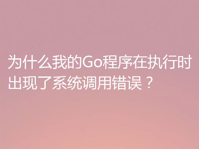 为什么我的Go程序在执行时出现了系统调用错误？